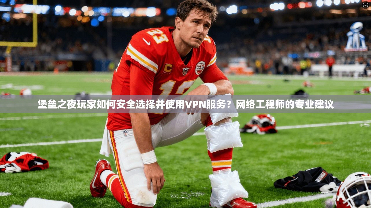 堡垒之夜玩家如何安全选择并使用VPN服务?网络工程师的专业建议