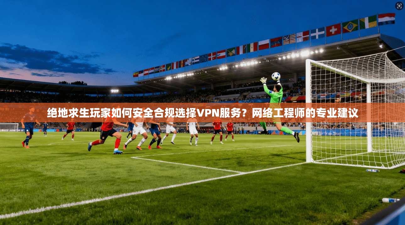 绝地求生玩家如何安全合规选择VPN服务？网络工程师的专业建议