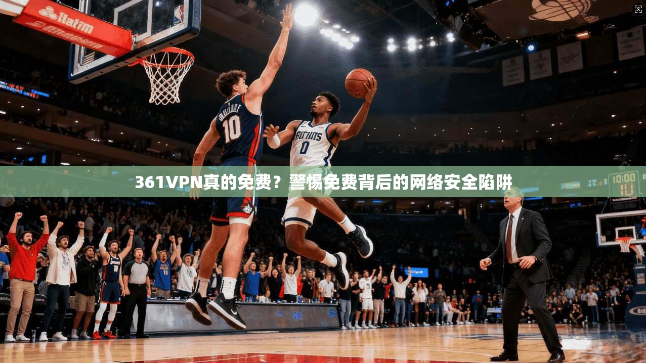 361VPN真的免费？警惕免费背后的网络安全陷阱
