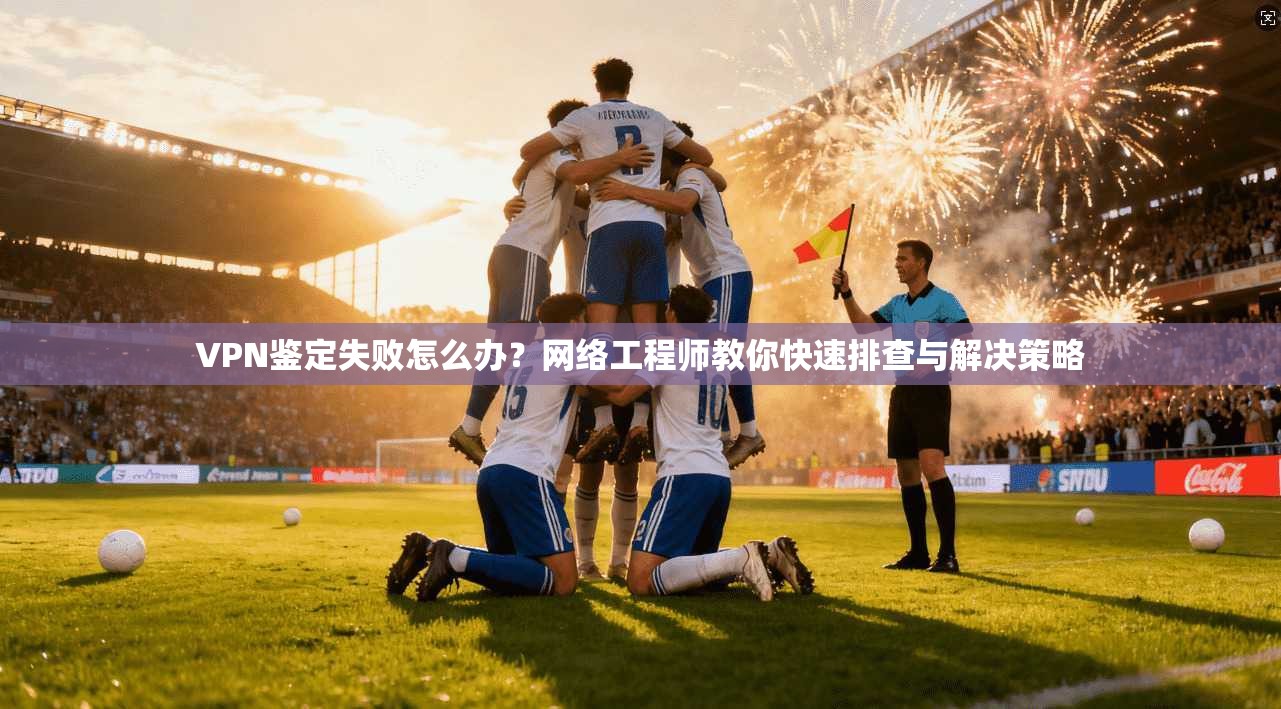 VPN鉴定失败怎么办？网络工程师教你快速排查与解决策略