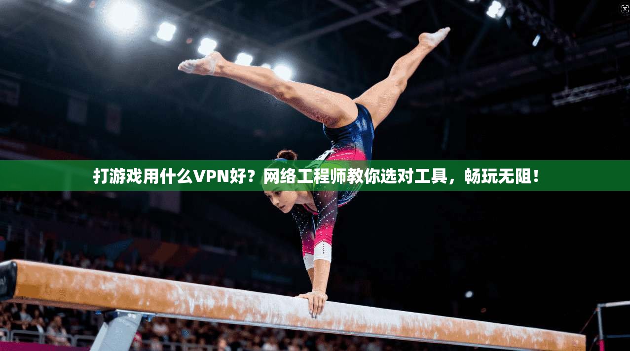打游戏用什么VPN好？网络工程师教你选对工具，畅玩无阻！