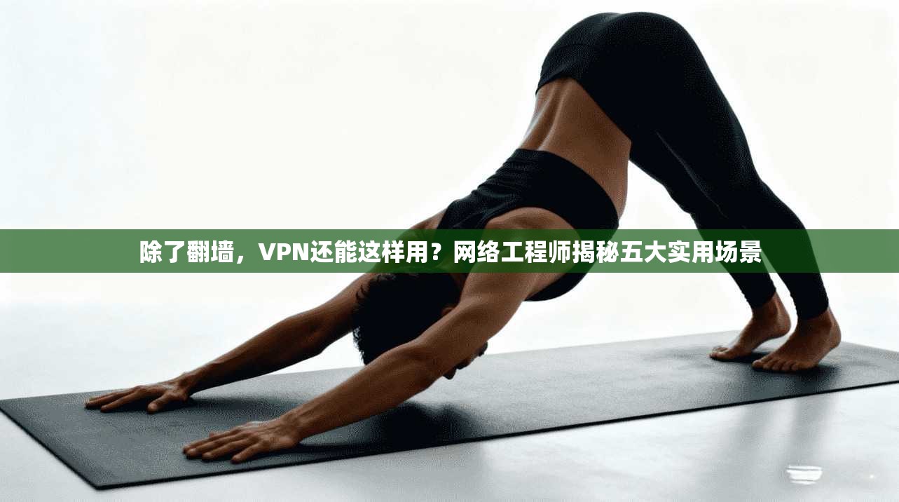 除了翻墙，VPN还能这样用？网络工程师揭秘五大实用场景