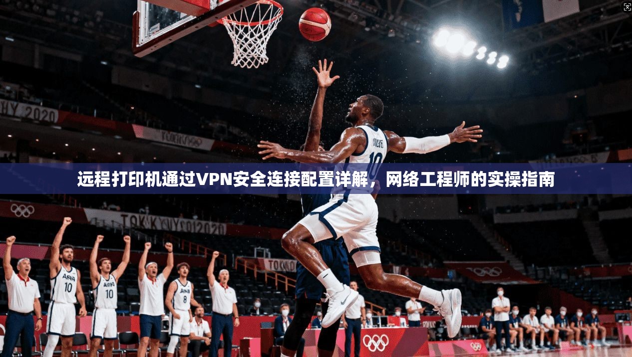 远程打印机通过VPN安全连接配置详解,网络工程师的实操指南