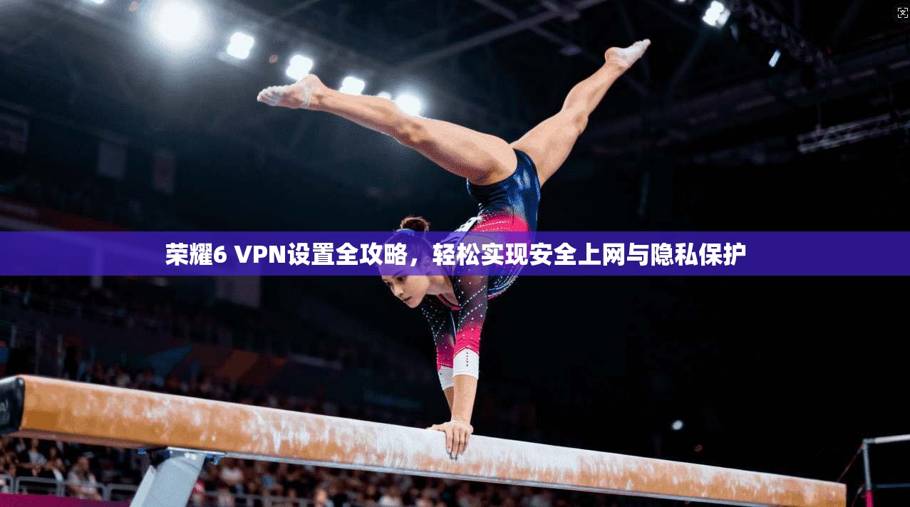 荣耀6 VPN设置全攻略,轻松实现安全上网与隐私保护