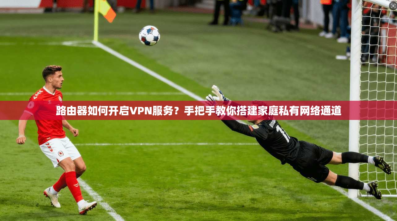 路由器如何开启VPN服务？手把手教你搭建家庭私有网络通道
