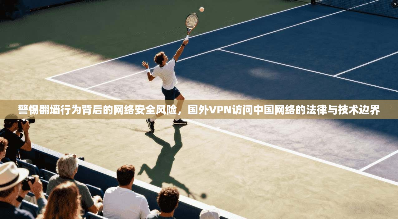 警惕翻墙行为背后的网络安全风险，国外VPN访问中国网络的法律与技术边界