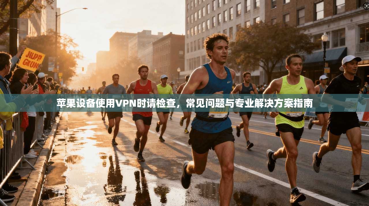 苹果设备使用VPN时请检查，常见问题与专业解决方案指南
