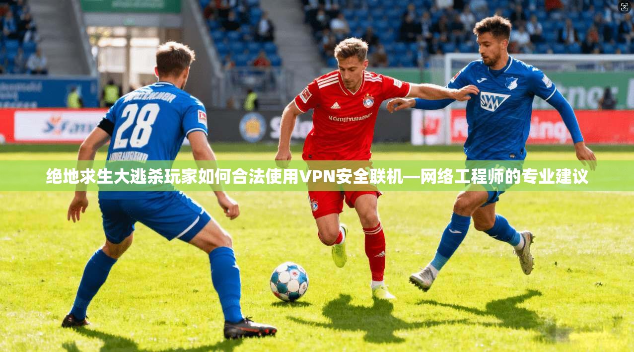 绝地求生大逃杀玩家如何合法使用VPN安全联机—网络工程师的专业建议