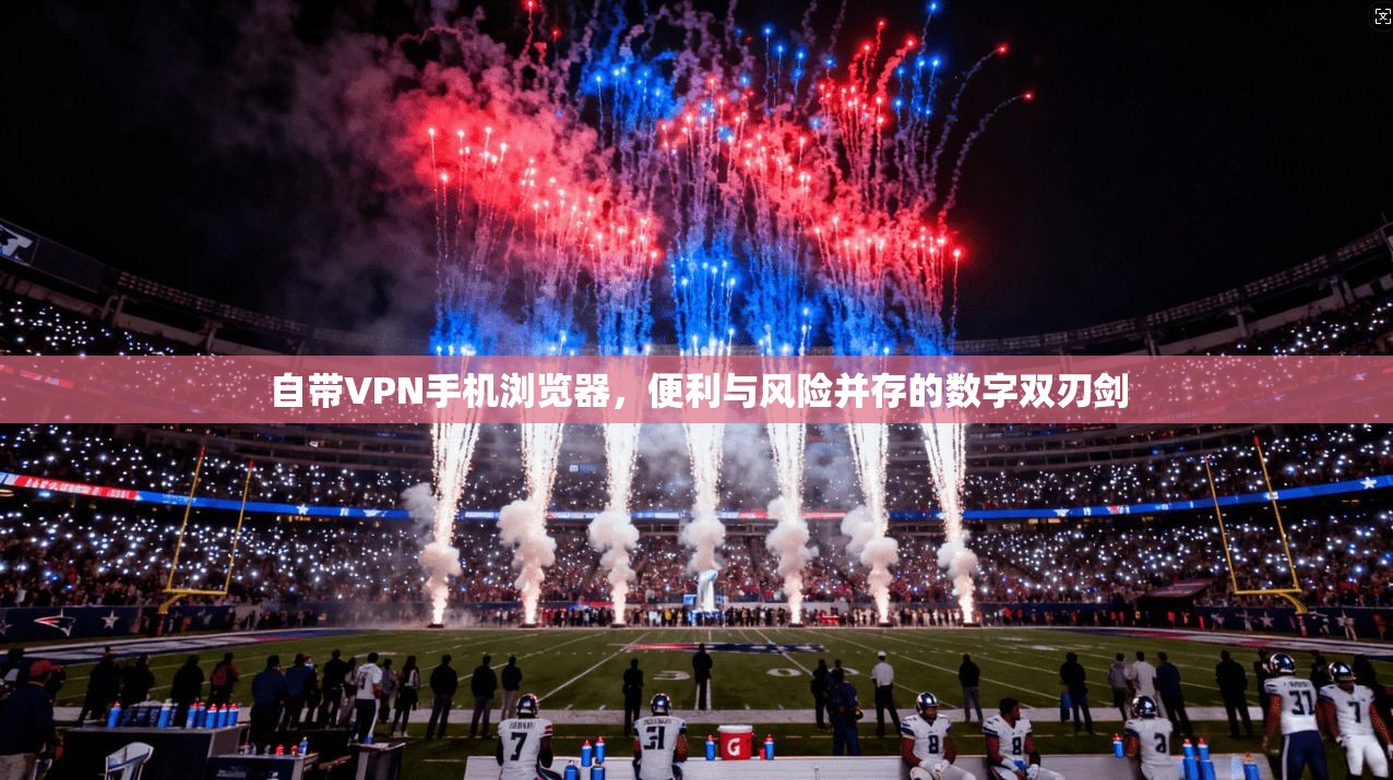 自带VPN手机浏览器,便利与风险并存的数字双刃剑