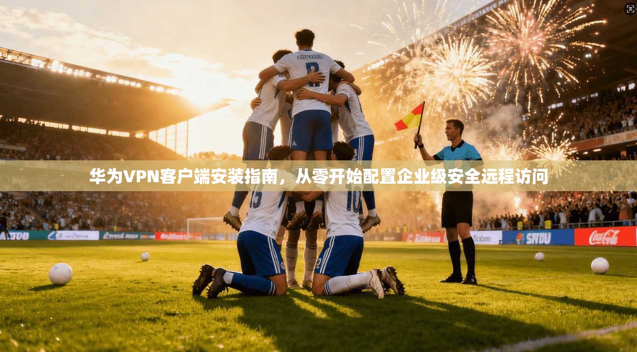 华为VPN客户端安装指南，从零开始配置企业级安全远程访问