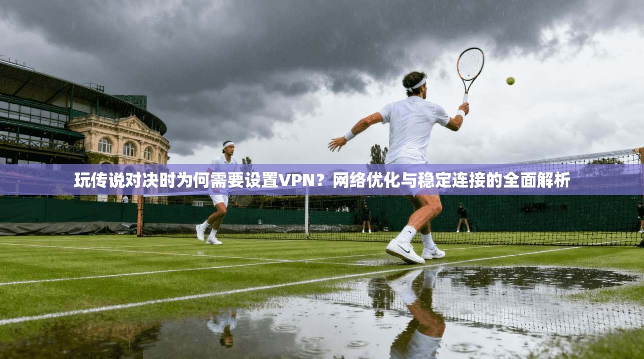 玩传说对决时为何需要设置VPN？网络优化与稳定连接的全面解析
