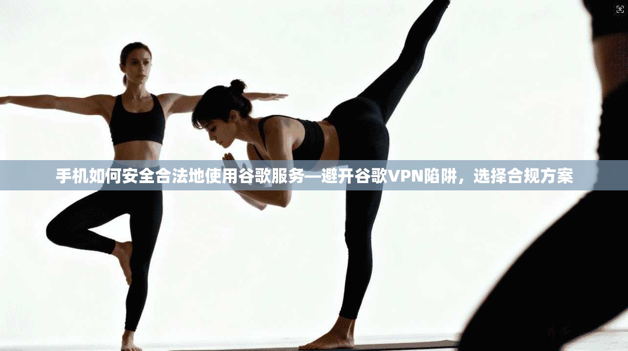 手机如何安全合法地使用谷歌服务—避开谷歌VPN陷阱，选择合规方案
