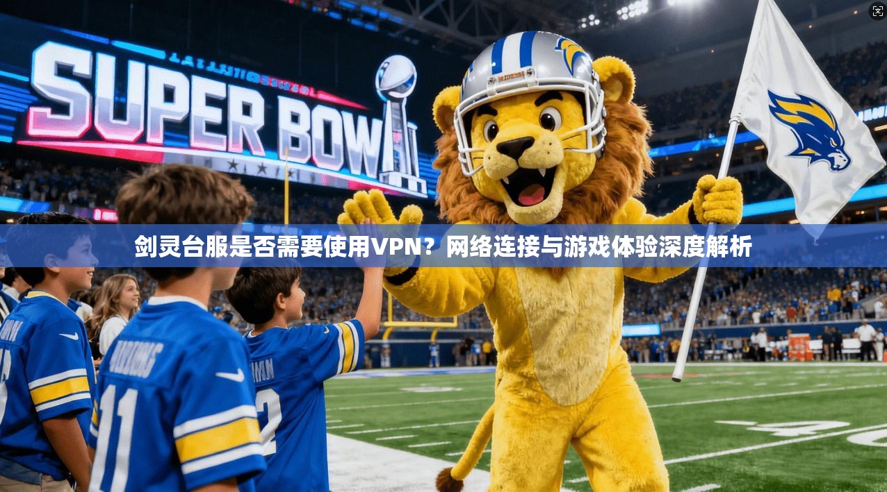 剑灵台服是否需要使用VPN?网络连接与游戏体验深度解析