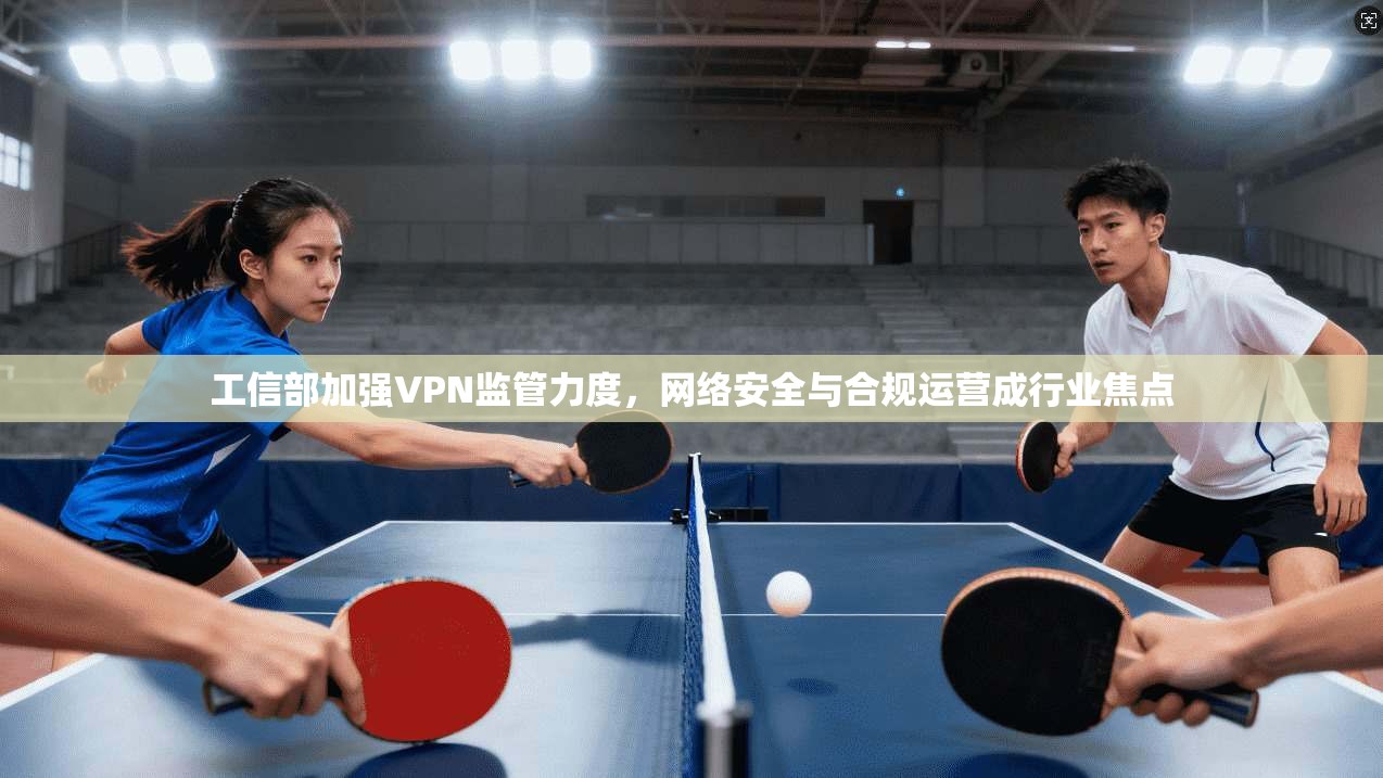 工信部加强VPN监管力度,网络安全与合规运营成行业焦点