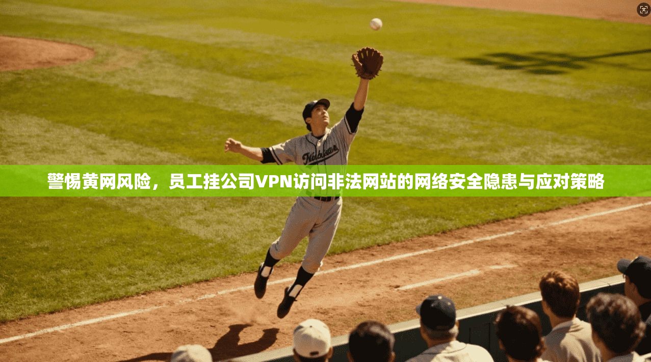 警惕黄网风险，员工挂公司VPN访问非法网站的网络安全隐患与应对策略