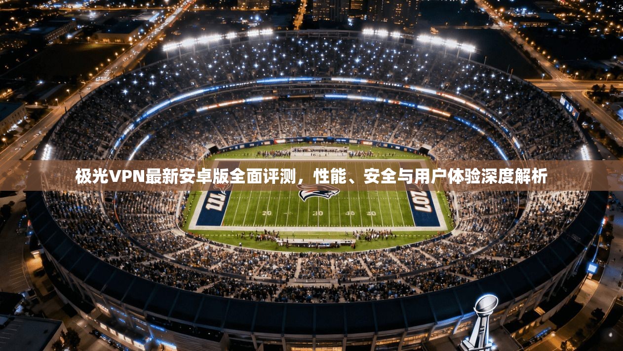 极光VPN最新安卓版全面评测，性能、安全与用户体验深度解析