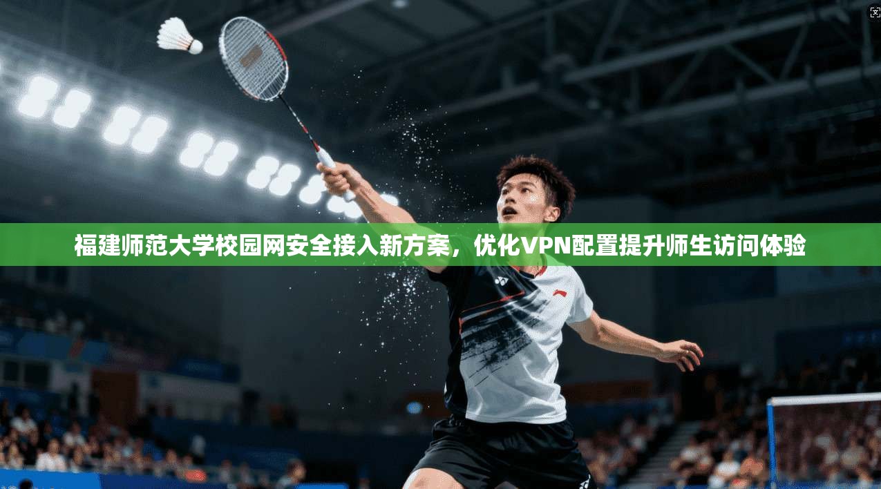 福建师范大学校园网安全接入新方案，优化VPN配置提升师生访问体验