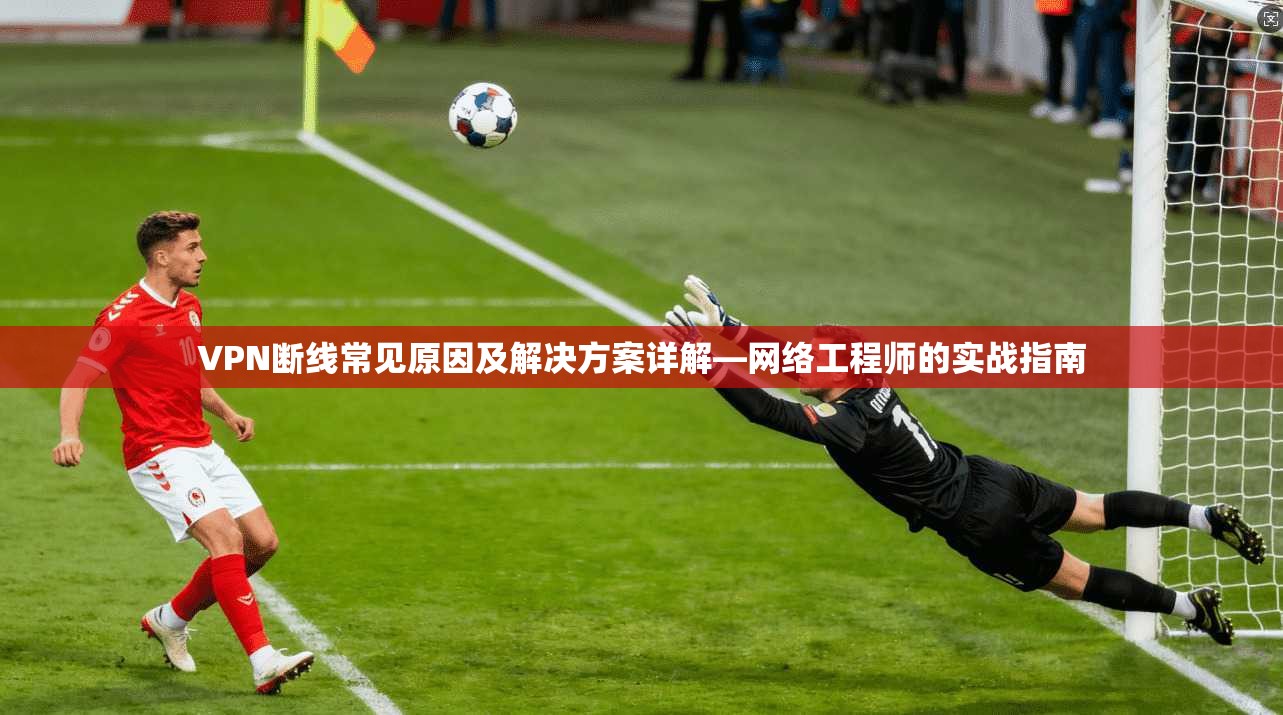 VPN断线常见原因及解决方案详解—网络工程师的实战指南