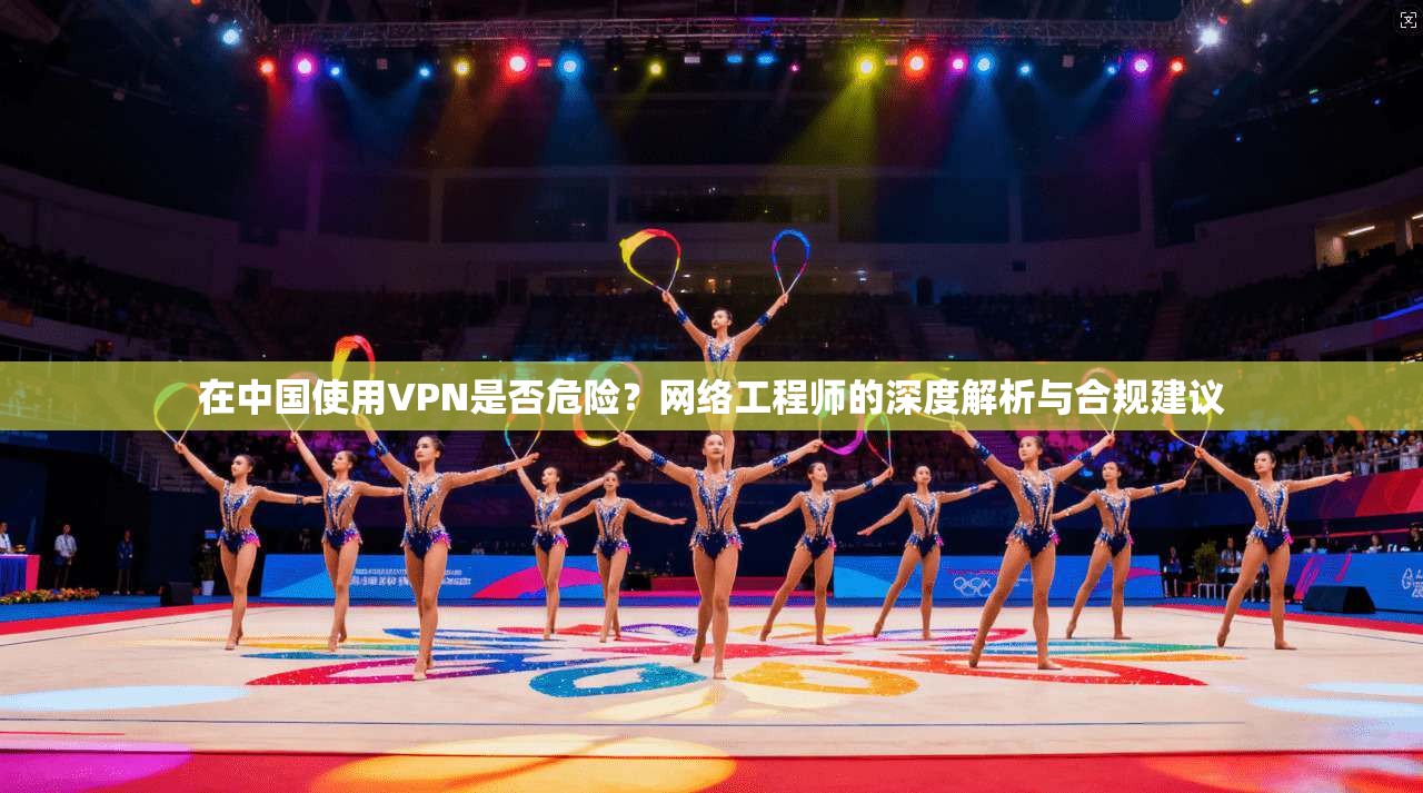 在中国使用VPN是否危险？网络工程师的深度解析与合规建议