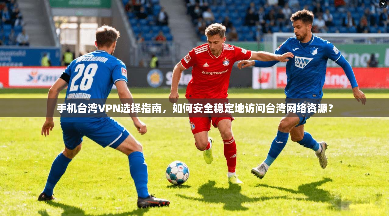 手机台湾VPN选择指南,如何安全稳定地访问台湾网络资源?