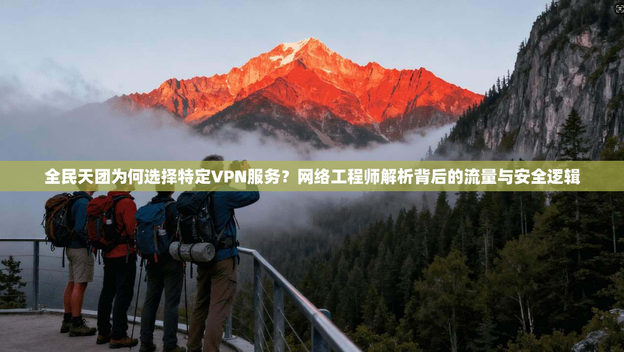全民天团为何选择特定VPN服务？网络工程师解析背后的流量与安全逻辑