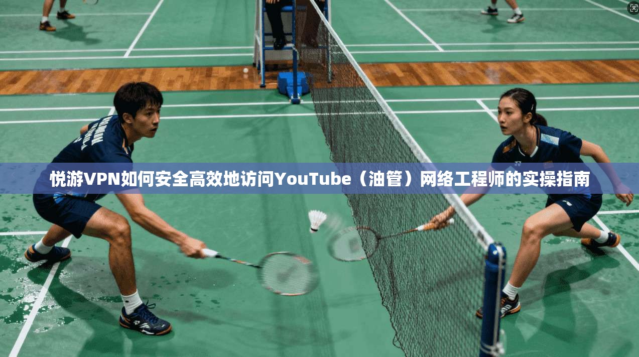 悦游VPN如何安全高效地访问YouTube(油管)网络工程师的实操指南