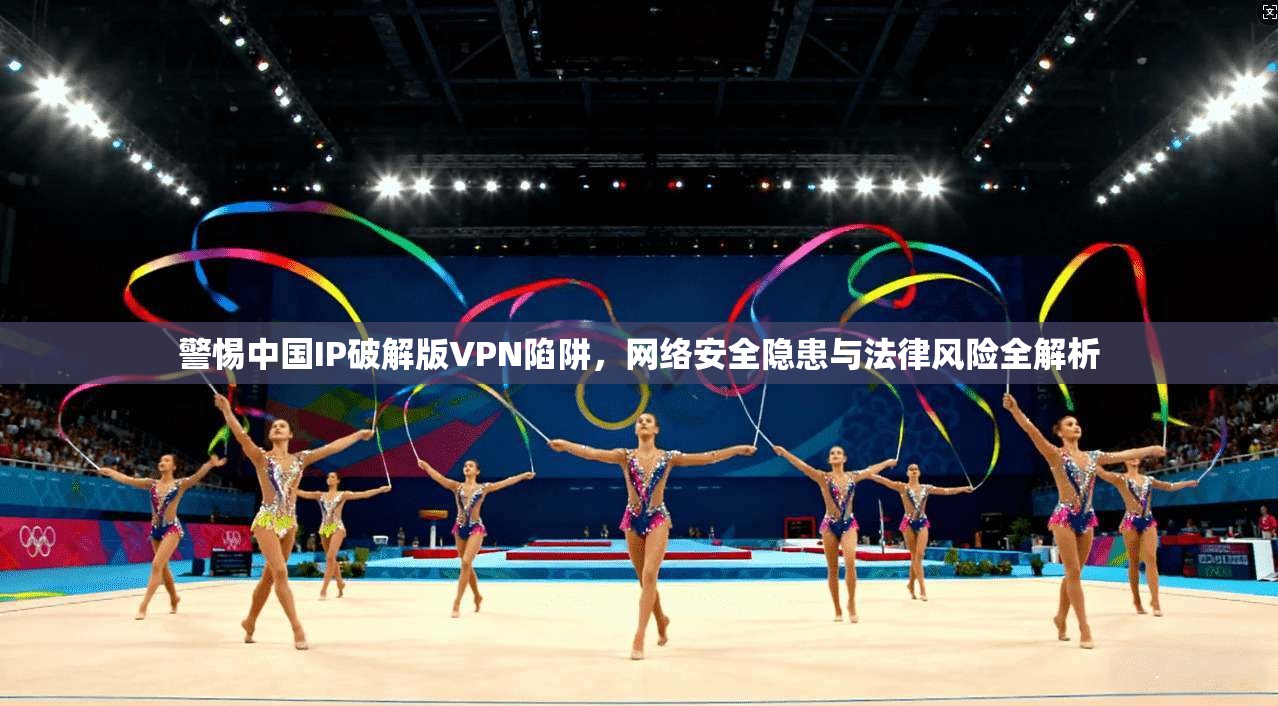 警惕中国IP破解版VPN陷阱，网络安全隐患与法律风险全解析