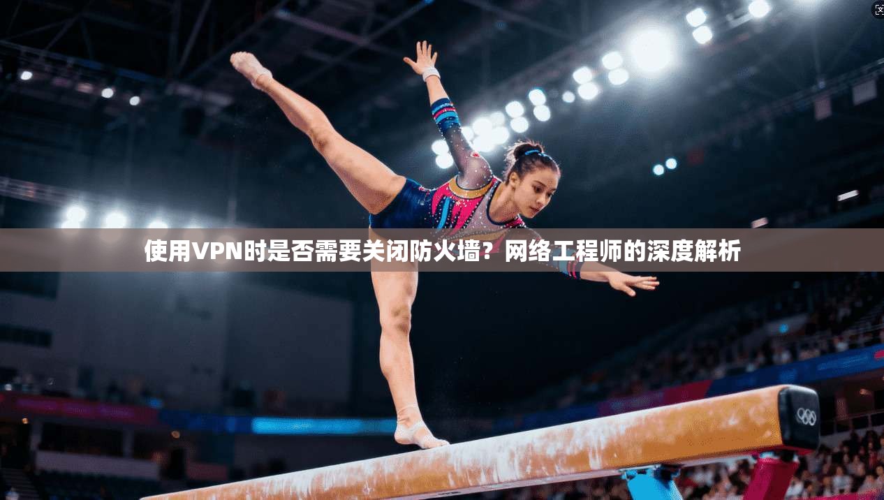 使用VPN时是否需要关闭防火墙？网络工程师的深度解析