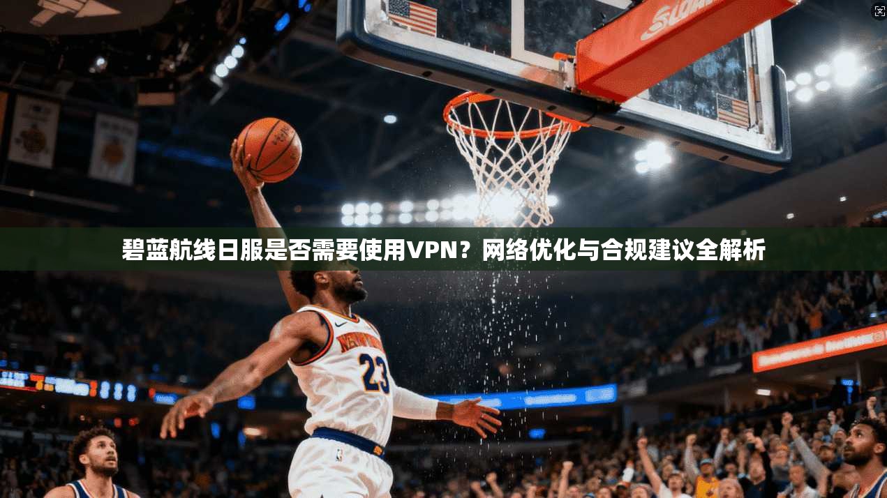 碧蓝航线日服是否需要使用VPN？网络优化与合规建议全解析