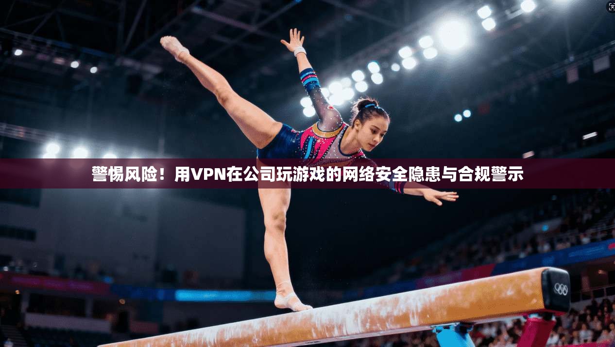 警惕风险!用VPN在公司玩游戏的网络安全隐患与合规警示