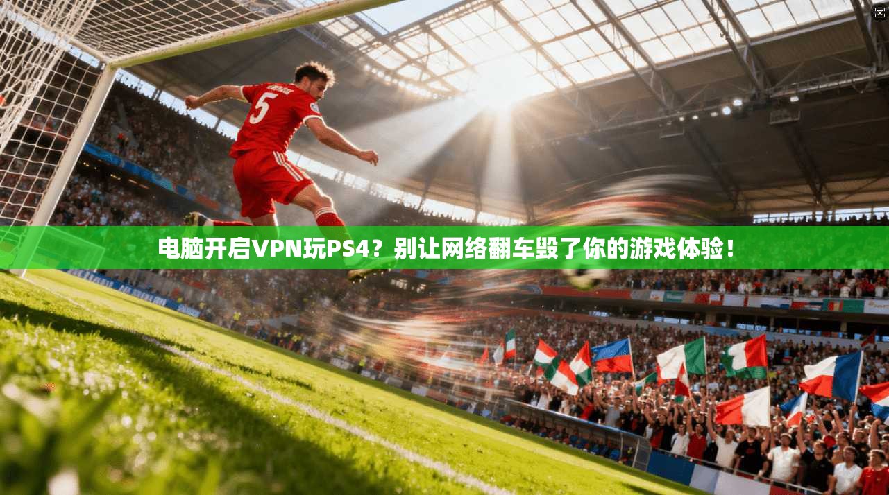 电脑开启VPN玩PS4?别让网络翻车毁了你的游戏体验!