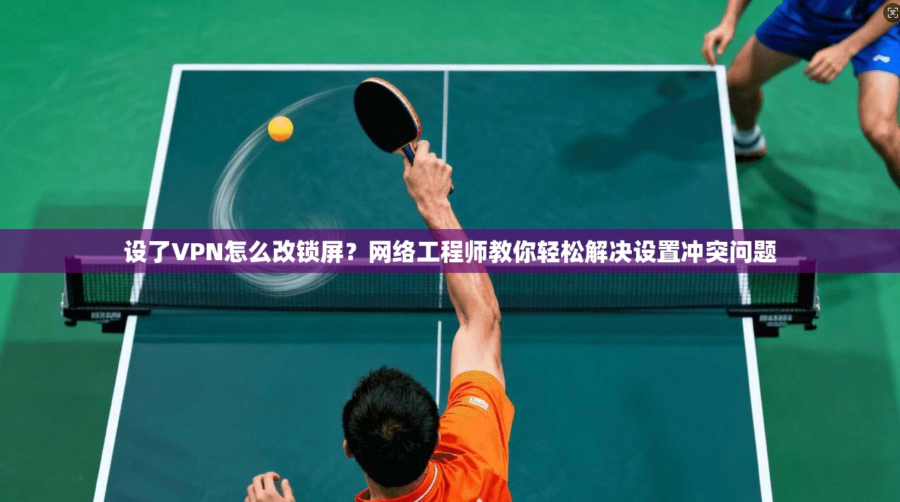 设了VPN怎么改锁屏？网络工程师教你轻松解决设置冲突问题