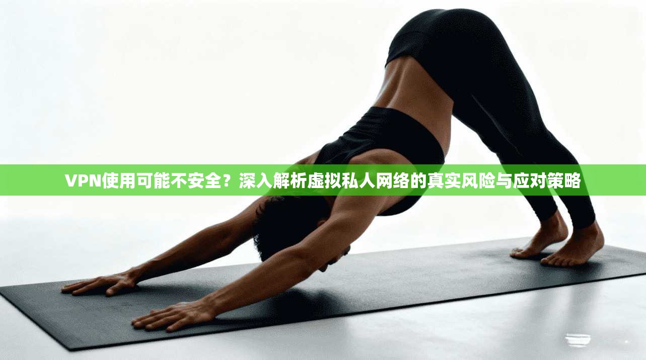 VPN使用可能不安全？深入解析虚拟私人网络的真实风险与应对策略