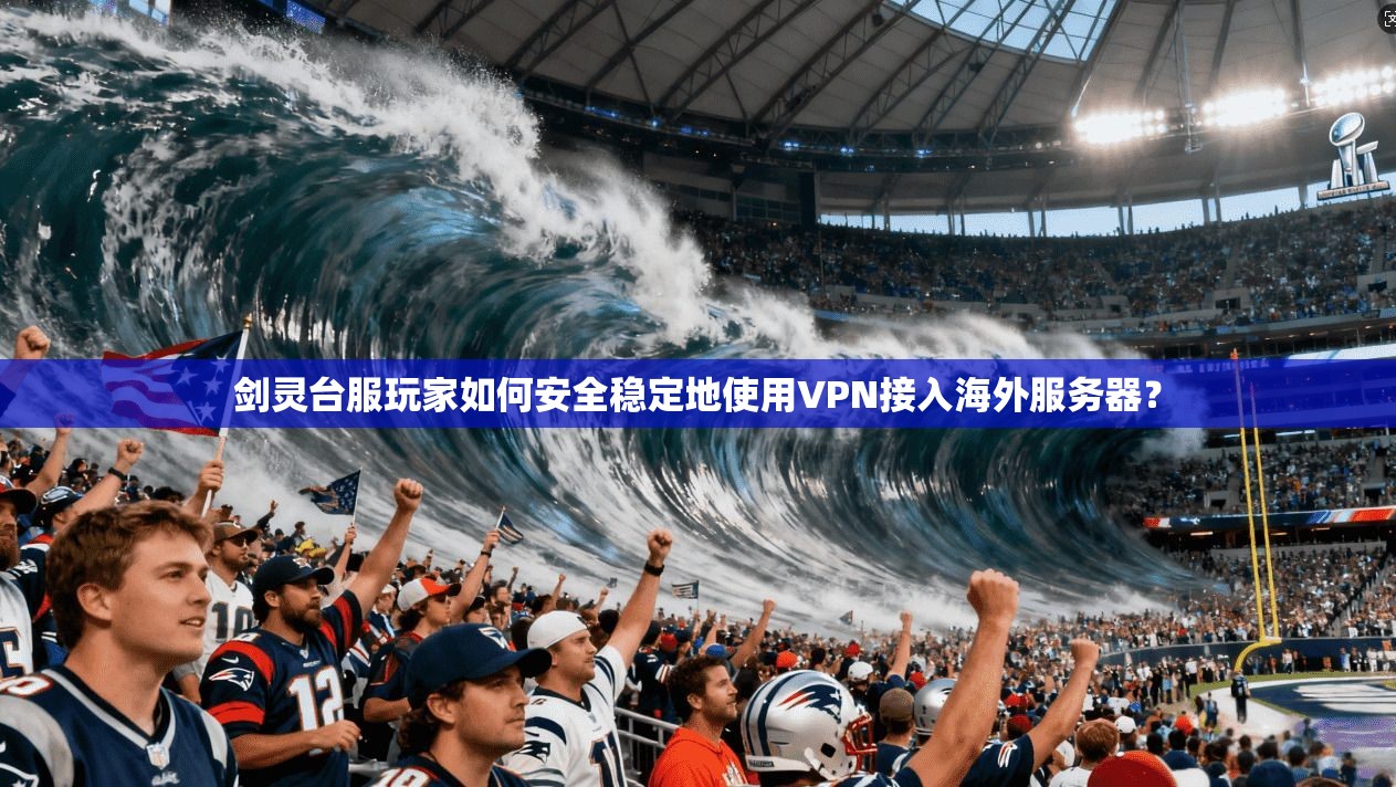 剑灵台服玩家如何安全稳定地使用VPN接入海外服务器？
