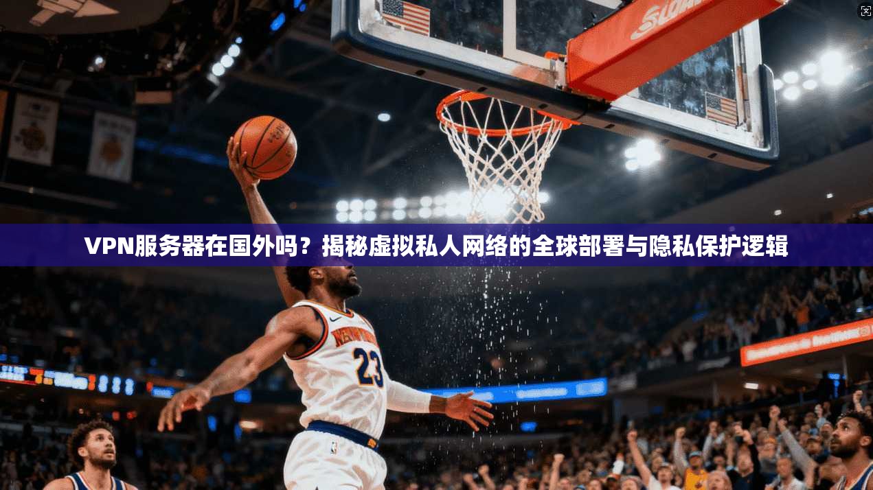 VPN服务器在国外吗？揭秘虚拟私人网络的全球部署与隐私保护逻辑