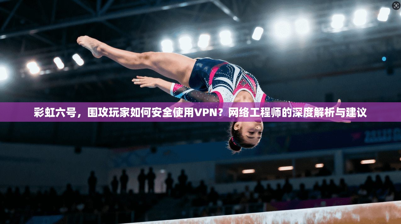 彩虹六号，围攻玩家如何安全使用VPN？网络工程师的深度解析与建议
