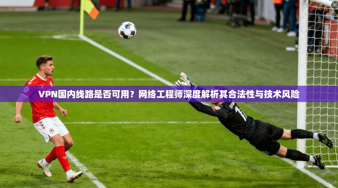 VPN国内线路是否可用？网络工程师深度解析其合法性与技术风险