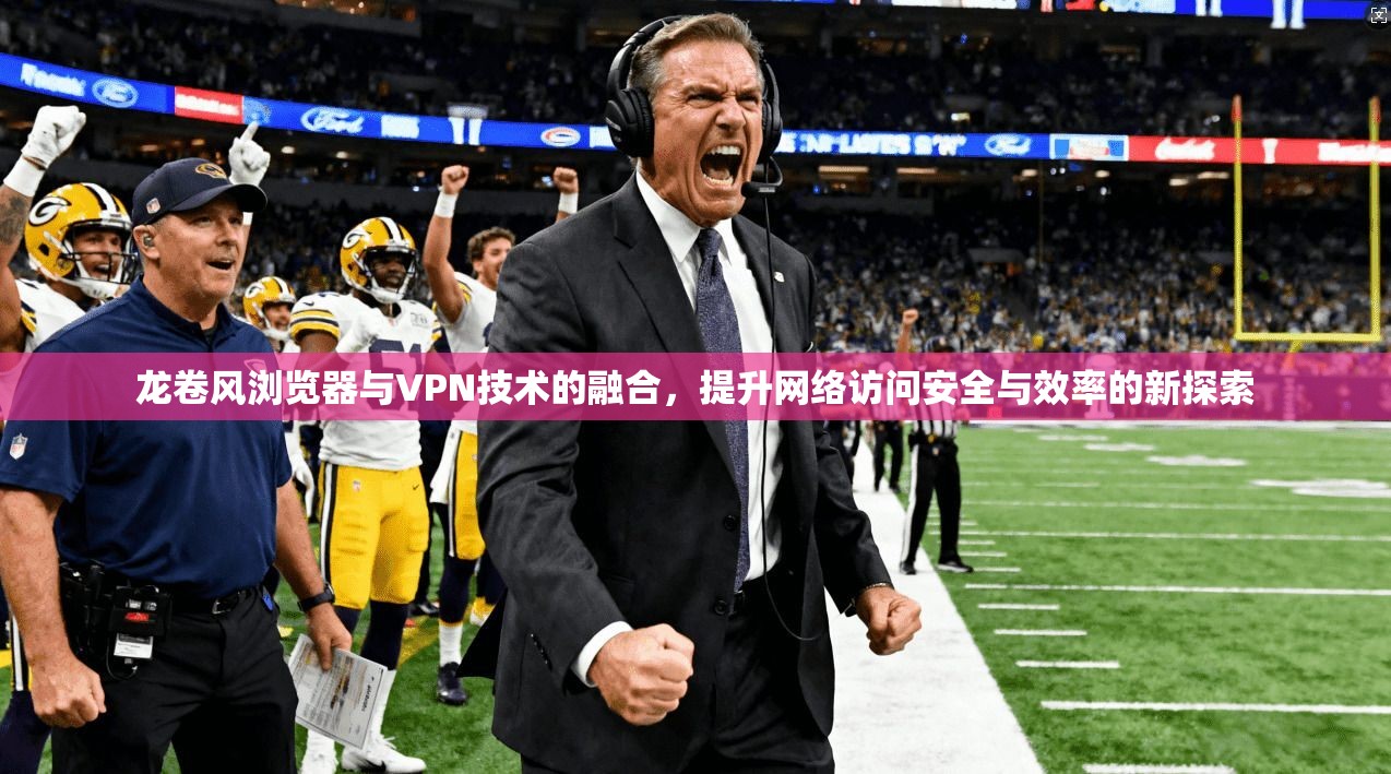 龙卷风浏览器与VPN技术的融合，提升网络访问安全与效率的新探索