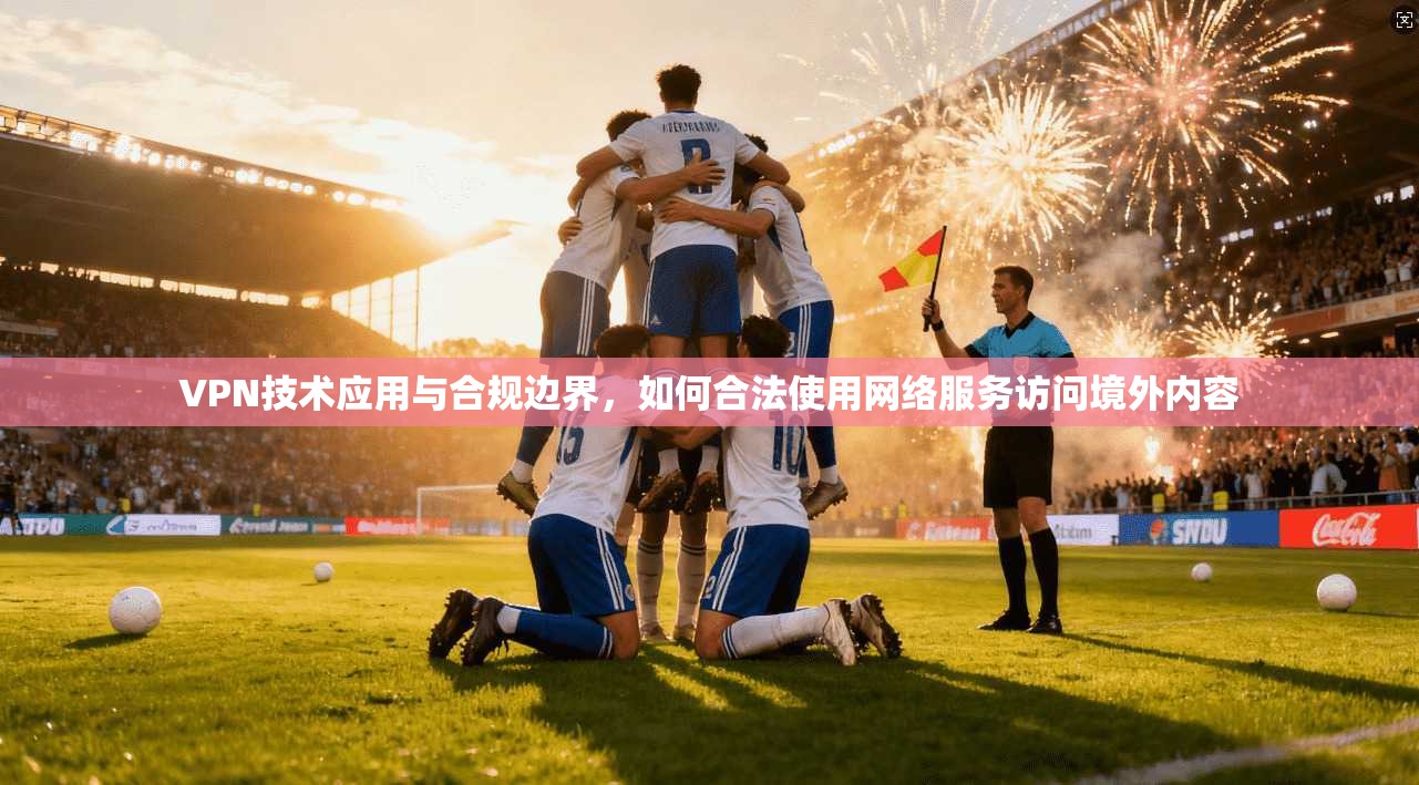 VPN技术应用与合规边界,如何合法使用网络服务访问境外内容