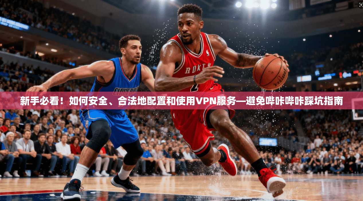 新手必看！如何安全、合法地配置和使用VPN服务—避免哔咔哔咔踩坑指南