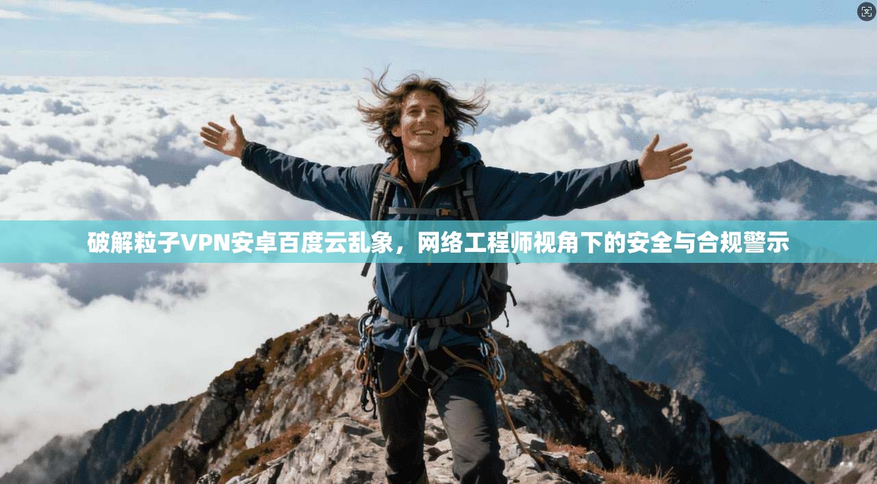 破解粒子VPN安卓百度云乱象，网络工程师视角下的安全与合规警示