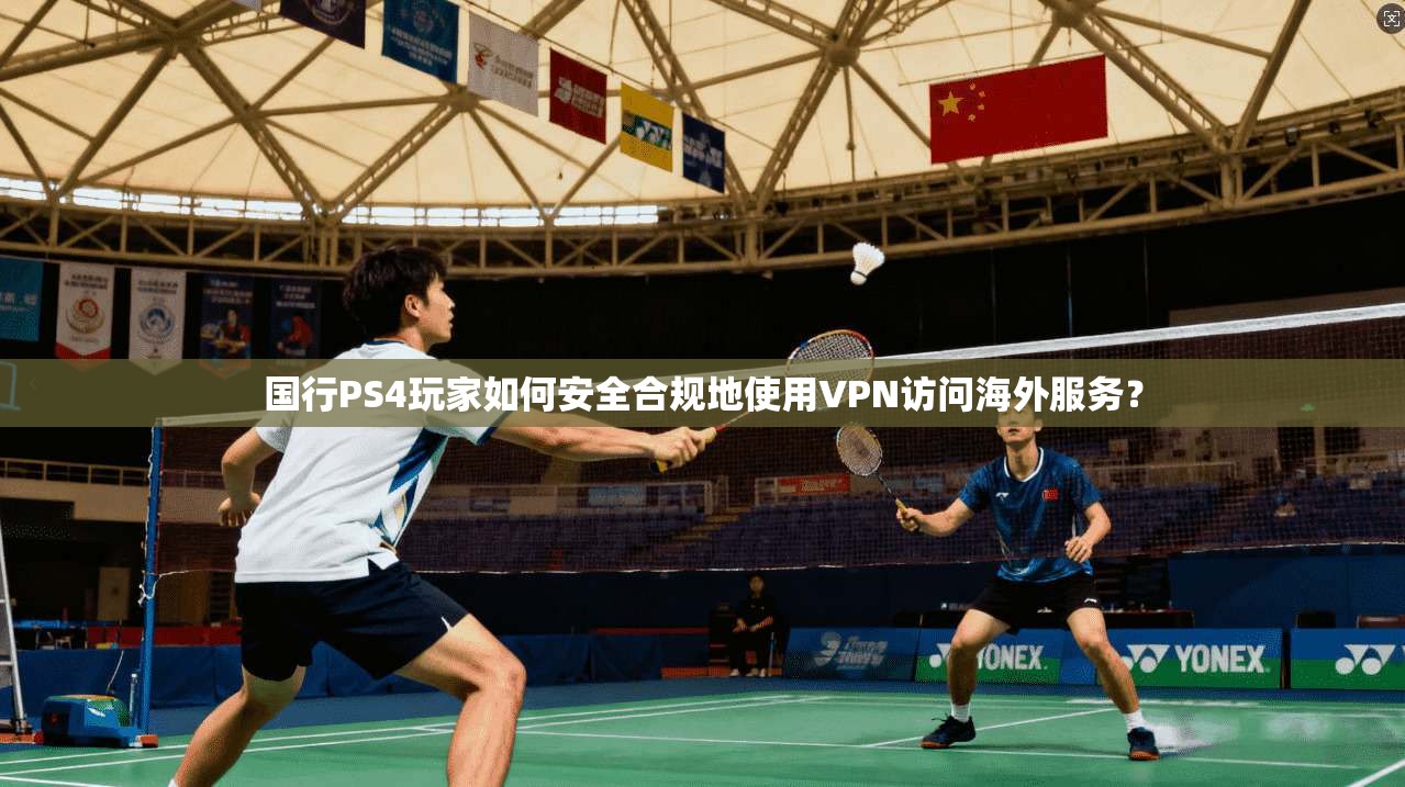 国行PS4玩家如何安全合规地使用VPN访问海外服务？