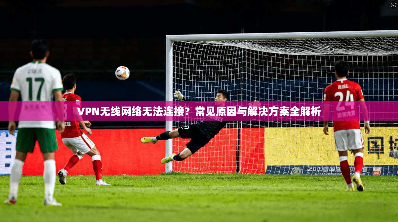 VPN无线网络无法连接?常见原因与解决方案全解析