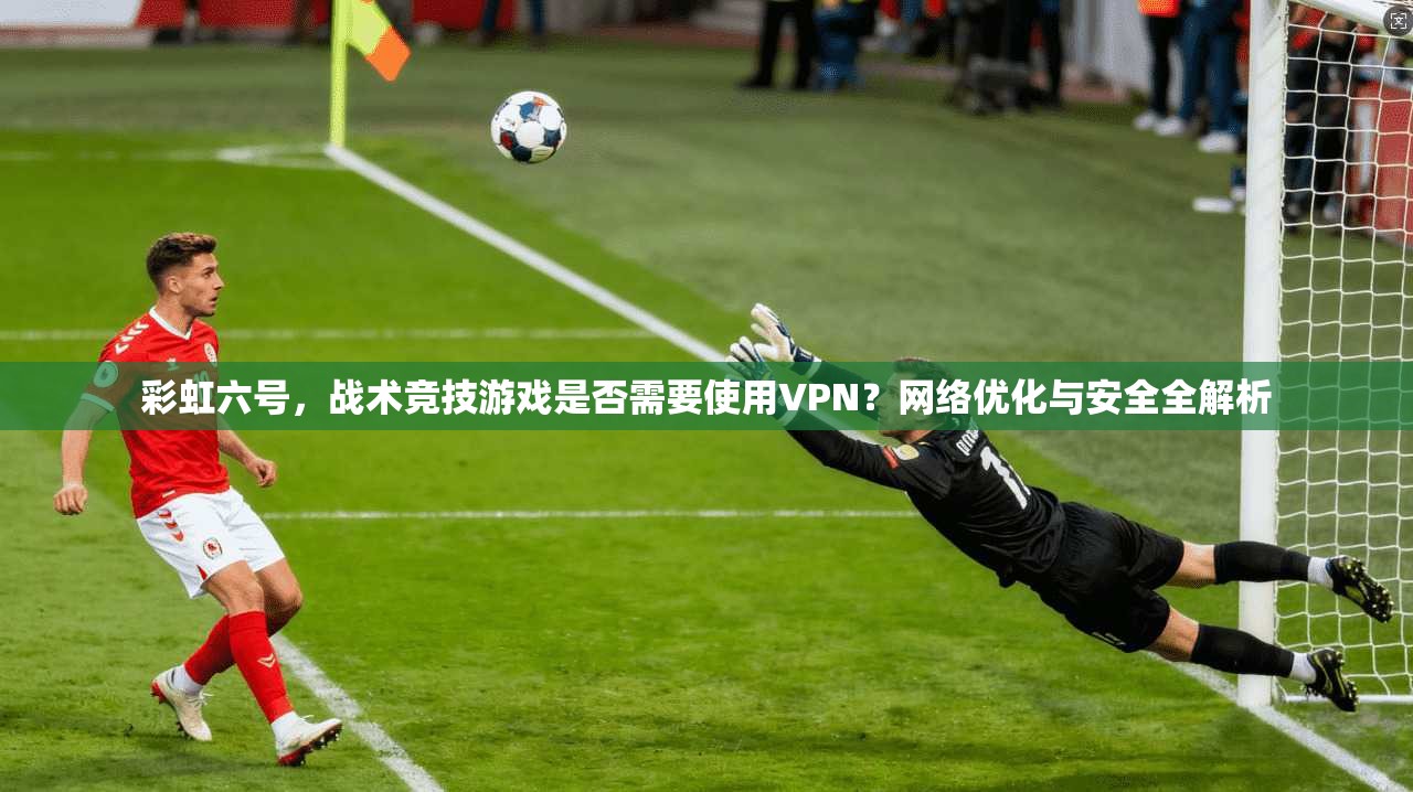 彩虹六号,战术竞技游戏是否需要使用VPN?网络优化与安全全解析