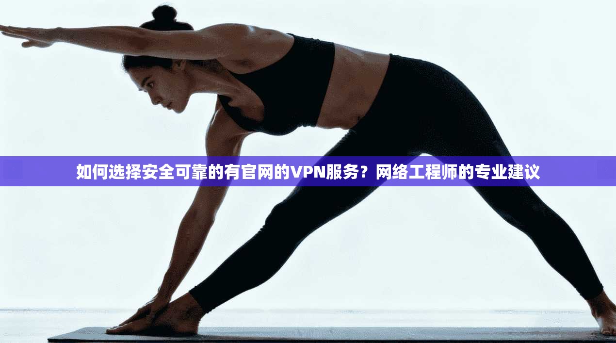 如何选择安全可靠的有官网的VPN服务？网络工程师的专业建议