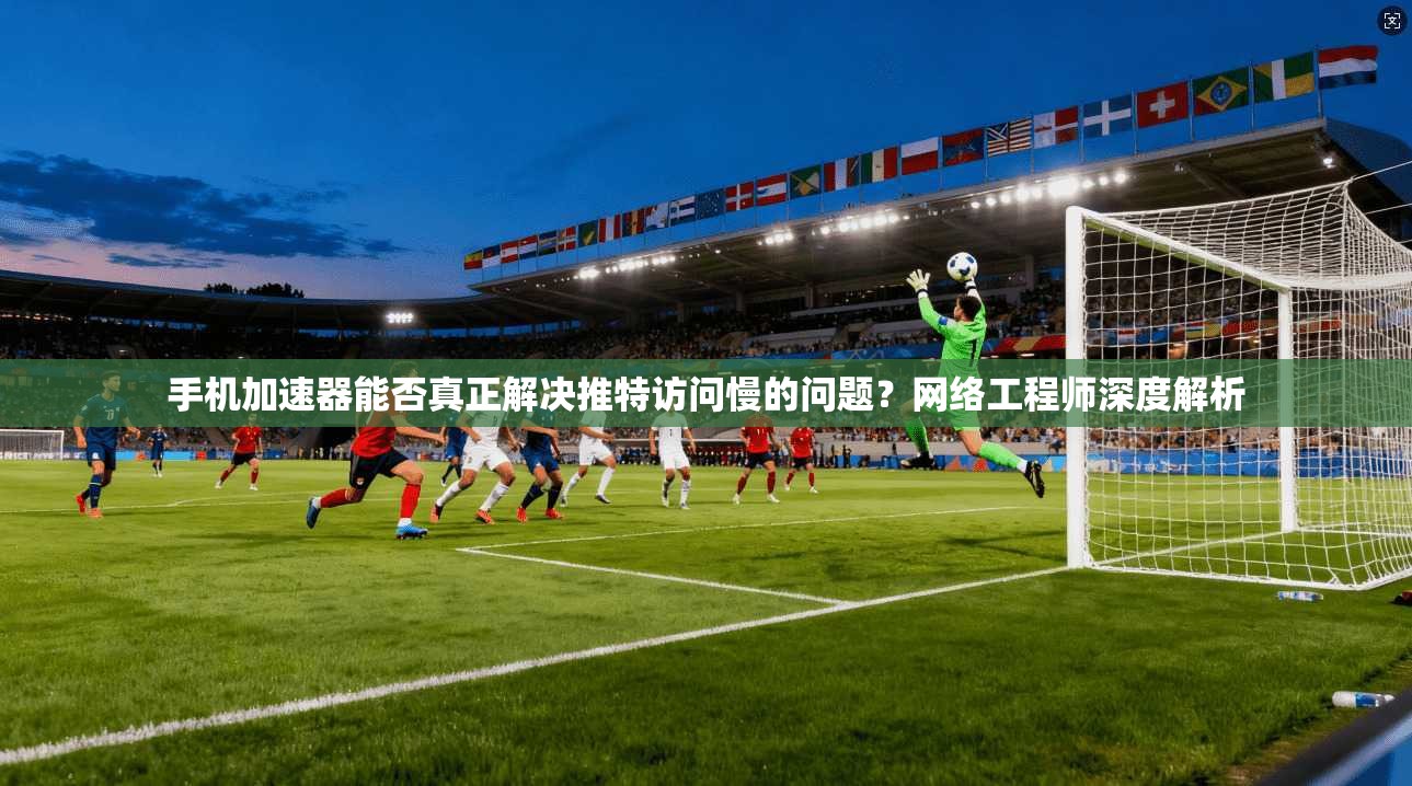 手机加速器能否真正解决推特访问慢的问题？网络工程师深度解析