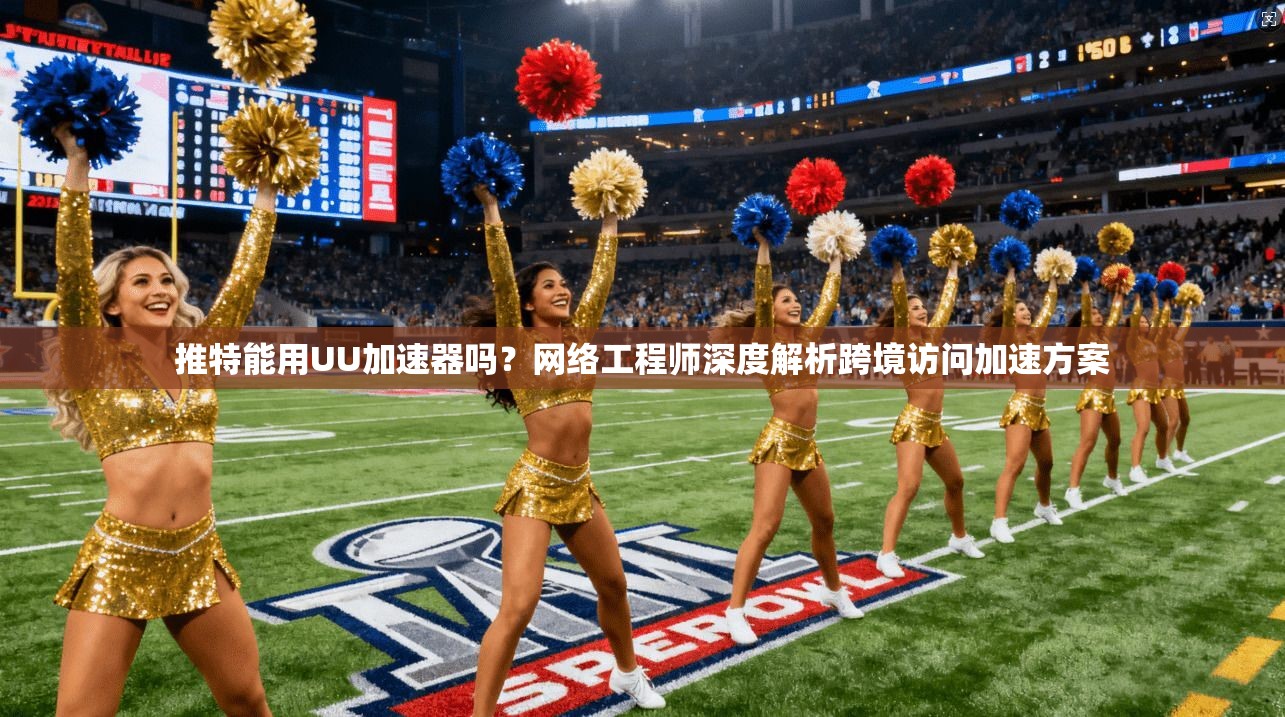 推特能用UU加速器吗？网络工程师深度解析跨境访问加速方案