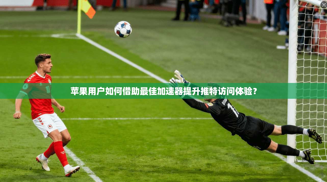 苹果用户如何借助最佳加速器提升推特访问体验?
