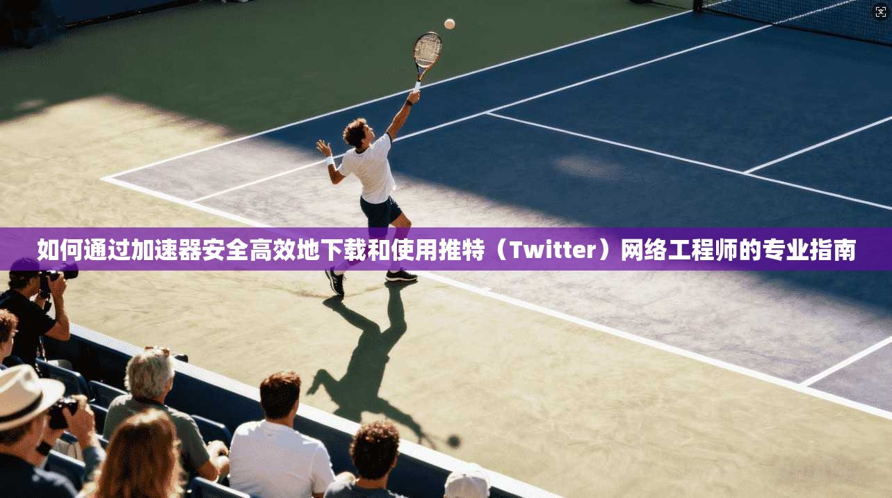 如何通过加速器安全高效地下载和使用推特（Twitter）网络工程师的专业指南