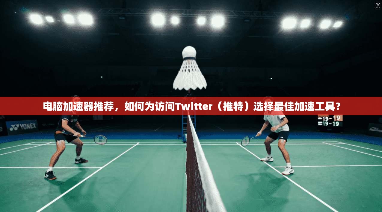 电脑加速器推荐,如何为访问Twitter(推特)选择最佳加速工具?